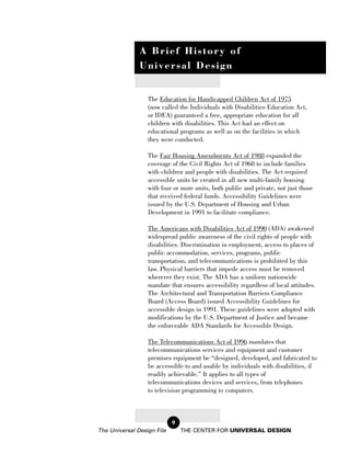 A Brief History of
               Universal Design


                  The Education for Handicapped Children Act of 1975
                  (now called the Individuals with Disabilities Education Act,
                  or IDEA) guaranteed a free, appropriate education for all
                  children with disabilities. This Act had an effect on
                  educational programs as well as on the facilities in which
                  they were conducted.

                  The Fair Housing Amendments Act of 1988 expanded the
                  coverage of the Civil Rights Act of 1968 to include families
                  with children and people with disabilities. The Act required
                  accessible units be created in all new multi-family housing
                  with four or more units, both public and private, not just those
                  that received federal funds. Accessibility Guidelines were
                  issued by the U.S. Department of Housing and Urban
                  Development in 1991 to facilitate compliance.

                  The Americans with Disabilities Act of 1990 (ADA) awakened
                  widespread public awareness of the civil rights of people with
                  disabilities. Discrimination in employment, access to places of
                  public accommodation, services, programs, public
                  transportation, and telecommunications is prohibited by this
                  law. Physical barriers that impede access must be removed
                  wherever they exist. The ADA has a uniform nationwide
                  mandate that ensures accessibility regardless of local attitudes.
                  The Architectural and Transportation Barriers Compliance
                  Board (Access Board) issued Accessibility Guidelines for
                  accessible design in 1991. These guidelines were adopted with
                  modifications by the U.S. Department of Justice and became
                  the enforceable ADA Standards for Accessible Design.

                  The Telecommunications Act of 1996 mandates that
                  telecommunications services and equipment and customer
                  premises equipment be “designed, developed, and fabricated to
                  be accessible to and usable by individuals with disabilities, if
                  readily achievable.” It applies to all types of
                  telecommunications devices and services, from telephones
                  to television programming to computers.



                            9
The Universal Design File       THE CENTER FOR UNIVERSAL DESIGN
 