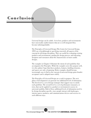 Conclusion



               Universal design can be subtle. At its best, products and environments
               have universally usable features that are so well integrated they
               become indistinguishable.

               The Principles of Universal Design (The Center for Universal Design,
               1997) are a breakthrough in specifying concretely all aspects of the
               concept for all design disciplines. They are useful for evaluating existing
               products and environments, guiding the design process, and educating
               designers and consumers about the characteristics of more usable
               designs.

               The examples in Chapter 3 illustrate the intent of each guideline that
               accompanies the Principles. While the examples serve this purpose well,
               it is the authors’ hope that these products, features, building elements,
               and spaces are only a beginning. Better examples should become
               increasingly easy to find as the concept of universal design gains broader
               acceptance and is adopted more widely.

               The Principles of Universal Design are a work in progress. The next
               phase of development is to generate two additional levels of information.
               The first level is a set of design strategies that suggest ways to satisfy
               each guideline. The second level is a set of performance measures, or
               tests, that can be applied to a product or environment to assess its
               universal usability. Both of these additional levels of information need to
               be design discipline-specific, since people interact with landscapes,
               interior spaces, products, and communications devices and services in
               such different ways.




                                   126
       The Universal Design File         THE CENTER FOR UNIVERSAL DESIGN
 