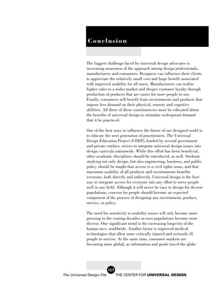 r
              v
              Conclusion


             The biggest challenge faced by universal design advocates is
             increasing awareness of the approach among design professionals,
             manufacturers and consumers. Designers can influence their clients
             to appreciate the relatively small cost and large benefit associated
             with improved usability for all users. Manufacturers can realize
             higher sales to a wider market and deeper customer loyalty through
             production of products that are easier for more people to use.
             Finally, consumers will benefit from environments and products that
             impose less demand on their physical, sensory and cognitive
             abilities. All three of these constituencies must be educated about
             the benefits of universal design to stimulate widespread demand
             that it be practiced.

             One of the best ways to influence the future of our designed world is
             to educate the next generation of practitioners. The Universal
             Design Education Project (UDEP), funded by several government
             and private entities, strives to integrate universal design issues into
             design curricula nationwide. While this effort has been beneficial,
             other academic disciplines should be introduced, as well. Students
             studying not only design, but also engineering, business, and public
             policy should be taught that access is a civil rights issue, and that
             maximum usability of all products and environments benefits
             everyone, both directly and indirectly. Universal design is the best
             way to integrate access for everyone into any effort to serve people
             well in any field. Although it will never be easy to design for diverse
             populations, concern for people should become an expected
             component of the process of designing any environment, product,
             service, or policy.

             The need for sensitivity to usability issues will only become more
             pressing in the coming decades as user populations become more
             diverse. One significant trend is the increasing longevity of the
             human race, worldwide. Another factor is improved medical
             technologies that allow more critically injured and seriously ill
             people to survive. At the same time, consumer markets are
             becoming more global, as information and goods travel the globe




                            127
The Universal Design File         THE CENTER FOR UNIVERSAL DESIGN
 