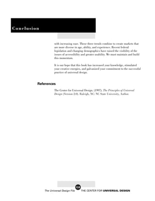 Conclusion


                     with increasing ease. These three trends combine to create markets that
                     are more diverse in age, ability, and experience. Recent federal
                     legislation and changing demographics have raised the visibility of the
                     issues of accessibility and greater usability. We must maintain and build
                     this momentum.

                     It is our hope that this book has increased your knowledge, stimulated
                     your creative energies, and galvanized your commitment to the successful
                     practice of universal design.


         References
                     The Center for Universal Design. (1997). The Principles of Universal
                     Design (Version 2.0). Raleigh, NC: NC State University, Author.




                                         128
             The Universal Design File         THE CENTER FOR UNIVERSAL DESIGN
 