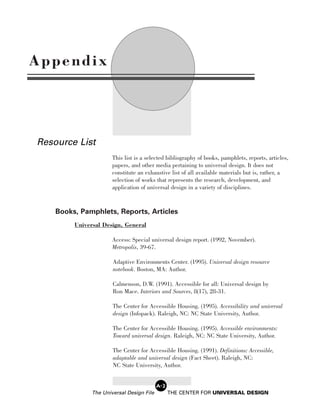 Appendix




Resource List
                       This list is a selected bibliography of books, pamphlets, reports, articles,
                       papers, and other media pertaining to universal design. It does not
                       constitute an exhaustive list of all available materials but is, rather, a
                       selection of works that represents the research, development, and
                       application of universal design in a variety of disciplines.


    Books, Pamphlets, Reports, Articles
         Universal Design, General

                       Access: Special universal design report. (1992, November).
                       Metropolis, 39-67.

                       Adaptive Environments Center. (1995). Universal design resource
                       notebook. Boston, MA: Author.

                       Calmenson, D.W. (1991). Accessible for all: Universal design by
                       Ron Mace. Interiors and Sources, 8(17), 28-31.

                       The Center for Accessible Housing. (1995). Accessibility and universal
                       design (Infopack). Raleigh, NC: NC State University, Author.

                       The Center for Accessible Housing. (1995). Accessible environments:
                       Toward universal design. Raleigh, NC: NC State University, Author.

                       The Center for Accessible Housing. (1991). Definitions: Accessible,
                       adaptable and universal design (Fact Sheet). Raleigh, NC:
                       NC State University, Author.


                                           A-2
               The Universal Design File         THE CENTER FOR UNIVERSAL DESIGN
 