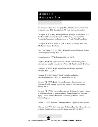 Appendix
               Resource List


             The Center for Universal Design (1997). The Principles of Universal
             Design (Version 2.0). Raleigh, NC: NC State University, Author.

             Covington, G.A. (1994). The Trojan horse of design. Washington, DC:
             The Howard University Research and Training Center and the
             President’s Committee on Employment of People With Disabilities.

             Covington, G.A. & Hannah, B. (1997). Access by design. New York,
             NY: Van Nostrand Reinhold.

             Day, L. & Taylor, C. (1993, May). Ways and means: Universal design.
             Decorating/Remodeling, 108-118.

             Design in action. (1992, October). Success, 16-17.

             Dreyfuss, H. (1984). Symbol sourcebook: An authoritative guide to
             international graphic symbols. New York, NY: Van Nostrand Reinhold.

             Flanagan, B. (1995, May). A manifesto for change. Metropolis,
             108-111, 136-137, 167.

             Formosa, D. (1997, Spring). Think globally, act locally:
             Teriyaki burgers and Coca-Cola. Innovation, 36-39.

             Grayson, P.J. (1995, July). Universal design—Environments for
             everyone: Usable spaces, places, and products. Architecture and
             Society, 33-39.

             Grayson, P.J. (1990). Universal design and design performance criteria
             in falls in the home: A quiet epidemic. Proceedings of the National
             Safety Council and the American Association of Retired Persons
             Special Program.

             Herbst, L. (1997, January). Nobody’s perfect. Popular Science, 64-66.

             Johnson, M. (1994). Universal man: Architect Ron Mace leads the way
             to design that includes everybody. Mainstream, 18(10), 18-27.



                            A-3
The Universal Design File         THE CENTER FOR UNIVERSAL DESIGN
 