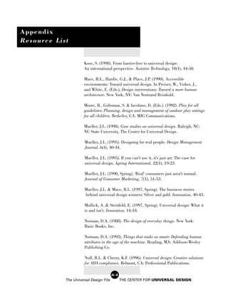 Appendix
Resource List


                      Kose, S. (1998). From barrier-free to universal design:
                      An international perspective. Assistive Technology, 10(1), 44-50.

                      Mace, R.L., Hardie, G.J., & Place, J.P. (1990). Accessible
                      environments: Toward universal design. In Preiser, W., Visher, J.,
                      and White, E. (Eds.), Design interventions: Toward a more human
                      architecture. New York, NY: Van Nostrand Reinhold.

                      Moore, R., Goltsman, S. & Iacofano, D. (Eds.). (1992). Play for all
                      guidelines: Planning, design and management of outdoor play settings
                      for all children. Berkeley, CA: MIG Communications.

                      Mueller, J.L. (1998). Case studies on universal design. Raleigh, NC:
                      NC State University, The Center for Universal Design.

                      Mueller, J.L. (1995). Designing for real people. Design Management
                      Journal, 6(4), 40-44.

                      Mueller, J.L. (1995). If you can’t use it, it’s just art: The case for
                      universal design. Ageing International, 22(1), 19-23.

                      Mueller, J.L. (1990, Spring). ‘Real’ consumers just aren’t normal.
                      Journal of Consumer Marketing, 7(1), 51-53.

                      Mueller, J.L. & Mace, R.L. (1997, Spring). The business stories
                      behind universal design winners: Silver and gold. Innovation, 40-43.

                      Mullick, A. & Steinfeld, E. (1997, Spring). Universal design: What it
                      is and isn’t. Innovation, 14-18.

                      Norman, D.A. (1988). The design of everyday things. New York:
                      Basic Books, Inc.

                      Norman, D.A. (1993). Things that make us smart: Defending human
                      attributes in the age of the machine. Reading, MA: Addison-Wesley
                      Publishing Co.

                      Null, R.L. & Cherry, K.F. (1996). Universal design: Creative solutions
                      for ADA compliance. Belmont, CA: Professional Publications.

                                        A-4
            The Universal Design File         THE CENTER FOR UNIVERSAL DESIGN
 