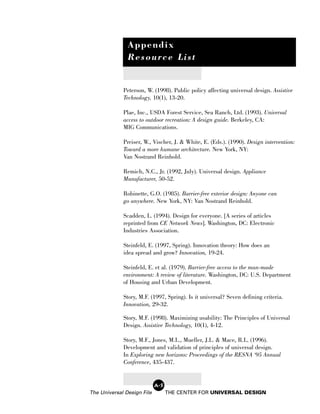 Appendix
               Resource List


             Peterson, W. (1998). Public policy affecting universal design. Assistive
             Technology, 10(1), 13-20.

             Plae, Inc., USDA Forest Service, Sea Ranch, Ltd. (1993). Universal
             access to outdoor recreation: A design guide. Berkeley, CA:
             MIG Communications.

             Preiser, W., Vischer, J. & White, E. (Eds.). (1990). Design intervention:
             Toward a more humane architecture. New York, NY:
             Van Nostrand Reinhold.

             Remich, N.C., Jr. (1992, July). Universal design. Appliance
             Manufacturer, 50-52.

             Robinette, G.O. (1985). Barrier-free exterior design: Anyone can
             go anywhere. New York, NY: Van Nostrand Reinhold.

             Scadden, L. (1994). Design for everyone. [A series of articles
             reprinted from CE Network News]. Washington, DC: Electronic
             Industries Association.

             Steinfeld, E. (1997, Spring). Innovation theory: How does an
             idea spread and grow? Innovation, 19-24.

             Steinfeld, E. et al. (1979). Barrier-free access to the man-made
             environment: A review of literature. Washington, DC: U.S. Department
             of Housing and Urban Development.

             Story, M.F. (1997, Spring). Is it universal? Seven defining criteria.
             Innovation, 29-32.

             Story, M.F. (1998). Maximizing usability: The Principles of Universal
             Design. Assistive Technology, 10(1), 4-12.

             Story, M.F., Jones, M.L., Mueller, J.L. & Mace, R.L. (1996).
             Development and validation of principles of universal design.
             In Exploring new horizons: Proceedings of the RESNA ‘95 Annual
             Conference, 435-437.


                            A-5
The Universal Design File         THE CENTER FOR UNIVERSAL DESIGN
 