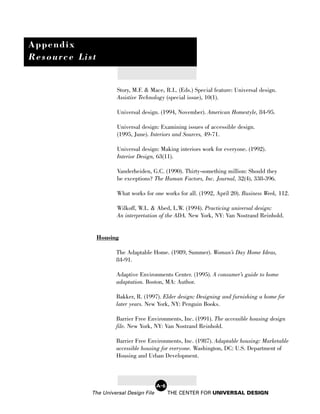 Appendix
Resource List


                      Story, M.F. & Mace, R.L. (Eds.) Special feature: Universal design.
                      Assistive Technology (special issue), 10(1).

                      Universal design. (1994, November). American Homestyle, 84-95.

                      Universal design: Examining issues of accessible design.
                      (1995, June). Interiors and Sources, 49-71.

                      Universal design: Making interiors work for everyone. (1992).
                      Interior Design, 63(11).

                      Vanderheiden, G.C. (1990). Thirty-something million: Should they
                      be exceptions? The Human Factors, Inc. Journal, 32(4), 338-396.

                      What works for one works for all. (1992, April 20). Business Week, 112.

                      Wilkoff, W.L. & Abed, L.W. (1994). Practicing universal design:
                      An interpretation of the ADA. New York, NY: Van Nostrand Reinhold.


                Housing

                      The Adaptable Home. (1989, Summer). Woman’s Day Home Ideas,
                      84-91.

                      Adaptive Environments Center. (1995). A consumer’s guide to home
                      adaptation. Boston, MA: Author.

                      Bakker, R. (1997). Elder design: Designing and furnishing a home for
                      later years. New York, NY: Penguin Books.

                      Barrier Free Environments, Inc. (1991). The accessible housing design
                      file. New York, NY: Van Nostrand Reinhold.

                      Barrier Free Environments, Inc. (1987). Adaptable housing: Marketable
                      accessible housing for everyone. Washington, DC: U.S. Department of
                      Housing and Urban Development.



                                        A-6
            The Universal Design File         THE CENTER FOR UNIVERSAL DESIGN
 