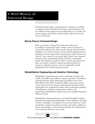 A Brief History of
Universal Design


                       Federal legislation began as requirements for minimum accessibility
                       to small percentages of facilities and features, which lawmakers felt
                       was sufficient. It has progressed to providing full access to public and
                       private programs and facilities and has begun to affect devices and
                       services in the home.


           Barrier-Free to Universal Design
                       Early on, advocates of barrier-free design and architectural
                       accessibility recognized the legal, economic, and social power of a
                       concept that addressed the common needs of people with and without
                       disabilities. As architects began to wrestle with the implementation of
                       standards, it became apparent that segregated accessible features were
                       “special,” more expensive, and usually ugly. It also became apparent
                       that many of the environmental changes needed to accommodate
                       people with disabilities actually benefited everyone. Recognition that
                       many such features could be commonly provided and thus less
                       expensive, unlabeled, attractive, and even marketable, laid the
                       foundation for the universal design movement.

           Rehabilitation Engineering and Assistive Technology
                       Rehabilitation engineering and assistive technology emerged in the
                       middle of the 20th century. Efforts to improve prosthetics and orthotics
                       intensified with the return of thousands of disabled veterans from
                       World War II in the 1940s. During the 1950s, engineering research
                       centers sponsored by the Veterans Administration and other federal
                       organizations were established to address other technological problems
                       of rehabilitation, including communication, mobility, and
                       transportation. Rehabilitation engineering centers expanded during the
                       1960s and 1970s.

                       Rehabilitation engineering became a specialty that applied scientific
                       principles and engineering methodologies to these problems. The label,
                       “assistive technology,” was applied to devices for personal use created
                       specifically to enhance the physical, sensory, and cognitive abilities of
                       people with disabilities and to help them function more independently
                       in environments oblivious to their needs.


                                         10
             The Universal Design File        THE CENTER FOR UNIVERSAL DESIGN
 