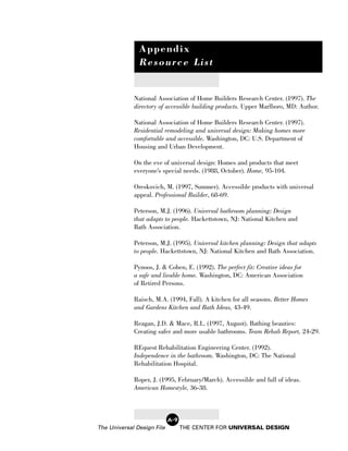 Appendix
               Resource List


             National Association of Home Builders Research Center. (1997). The
             directory of accessible building products. Upper Marlboro, MD: Author.

             National Association of Home Builders Research Center. (1997).
             Residential remodeling and universal design: Making homes more
             comfortable and accessible. Washington, DC: U.S. Department of
             Housing and Urban Development.

             On the eve of universal design: Homes and products that meet
             everyone’s special needs. (1988, October). Home, 95-104.

             Oreskovich, M. (1997, Summer). Accessible products with universal
             appeal. Professional Builder, 68-69.

             Peterson, M.J. (1996). Universal bathroom planning: Design
             that adapts to people. Hackettstown, NJ: National Kitchen and
             Bath Association.

             Peterson, M.J. (1995). Universal kitchen planning: Design that adapts
             to people. Hackettstown, NJ: National Kitchen and Bath Association.

             Pynoos, J. & Cohen, E. (1992). The perfect fit: Creative ideas for
             a safe and livable home. Washington, DC: American Association
             of Retired Persons.

             Raisch, M.A. (1994, Fall). A kitchen for all seasons. Better Homes
             and Gardens Kitchen and Bath Ideas, 43-49.

             Reagan, J.D. & Mace, R.L. (1997, August). Bathing beauties:
             Creating safer and more usable bathrooms. Team Rehab Report, 24-29.

             REquest Rehabilitation Engineering Center. (1992).
             Independence in the bathroom. Washington, DC: The National
             Rehabilitation Hospital.

             Roper, J. (1995, February/March). Accessible and full of ideas.
             American Homestyle, 36-38.



                            A-9
The Universal Design File         THE CENTER FOR UNIVERSAL DESIGN
 