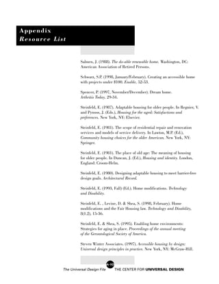 Appendix
Resource List


                      Salmen, J. (1988). The do-able renewable home. Washington, DC:
                      American Association of Retired Persons.

                      Schwarz, S.P. (1998, January/February). Creating an accessible home
                      with projects under $100. Enable, 52-53.

                      Spencer, P. (1997, November/December). Dream home.
                      Arthritis Today, 29-34.

                      Steinfeld, E. (1987). Adaptable housing for older people. In Regnier, V.
                      and Pynoos, J. (Eds.), Housing for the aged: Satisfactions and
                      preferences. New York, NY: Elsevier.

                      Steinfeld, E. (1981). The scope of residential repair and renovation
                      services and models of service delivery. In Lawton, M.P. (Ed.),
                      Community housing choices for the older American. New York, NY:
                      Springer.

                      Steinfeld, E. (1981). The place of old age: The meaning of housing
                      for older people. In Duncan, J. (Ed.), Housing and identity. London,
                      England: Croom-Helm.

                      Steinfeld, E. (1980). Designing adaptable housing to meet barrier-free
                      design goals. Architectural Record.

                      Steinfeld, E. (1993, Fall) (Ed.). Home modifications. Technology
                      and Disability.

                      Steinfeld, E. , Levine, D. & Shea, S. (1998, February). Home
                      modifications and the Fair Housing law. Technology and Disability,
                      8(1.2), 15-36.

                      Steinfeld, E. & Shea, S. (1995). Enabling home environments:
                      Strategies for aging in place. Proceedings of the annual meeting
                      of the Gerontological Society of America.

                      Steven Winter Associates. (1997). Accessible housing by design:
                      Universal design principles in practice. New York, NY: McGraw-Hill.


                                        A-10
            The Universal Design File          THE CENTER FOR UNIVERSAL DESIGN
 