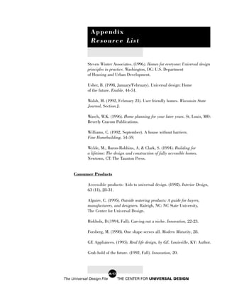 Appendix
               Resource List


             Steven Winter Associates. (1996). Homes for everyone: Universal design
             principles in practice. Washington, DC: U.S. Department
             of Housing and Urban Development.

             Usher, B. (1998, January/February). Universal design: Home
             of the future. Enable, 44-51.

             Walsh, M. (1992, February 23). User friendly homes. Wisconsin State
             Journal, Section J.

             Wasch, W.K. (1996). Home planning for your later years. St. Louis, MO:
             Beverly Cracom Publications.

             Williams, C. (1992, September). A house without barriers.
             Fine Homebuilding, 54-59.

             Wylde, M., Baron-Robbins, A. & Clark, S. (1994). Building for
             a lifetime: The design and construction of fully accessible homes.
             Newtown, CT: The Taunton Press.


     Consumer Products

             Accessible products: Aids to universal design. (1992). Interior Design,
             63 (11), 28-31.

             Alguire, C. (1995). Outside watering products: A guide for buyers,
             manufacturers, and designers. Raleigh, NC: NC State University,
             The Center for Universal Design.

             Birkholz, D.(1994, Fall). Carving out a niche. Innovation, 22-23.

             Forsberg, M. (1998). One shape serves all. Modern Maturity, 28.

             GE Appliances. (1995). Real life design, by GE. Louisville, KY: Author.

             Grab hold of the future. (1992, Fall). Innovation, 20.



                            A-11
The Universal Design File          THE CENTER FOR UNIVERSAL DESIGN
 