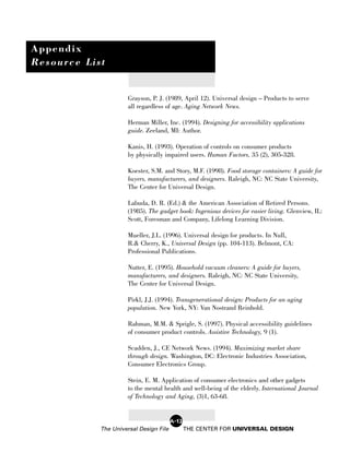 Appendix
Resource List


                      Grayson, P. J. (1989, April 12). Universal design – Products to serve
                      all regardless of age. Aging Network News.

                      Herman Miller, Inc. (1994). Designing for accessibility applications
                      guide. Zeeland, MI: Author.

                      Kanis, H. (1993). Operation of controls on consumer products
                      by physically impaired users. Human Factors, 35 (2), 305-328.

                      Koester, S.M. and Story, M.F. (1998). Food storage containers: A guide for
                      buyers, manufacturers, and designers. Raleigh, NC: NC State University,
                      The Center for Universal Design.

                      Labuda, D. R. (Ed.) & the American Association of Retired Persons.
                      (1985). The gadget book: Ingenious devices for easier living. Glenview, IL:
                      Scott, Foresman and Company, Lifelong Learning Division.

                      Mueller, J.L. (1996). Universal design for products. In Null,
                      R.& Cherry, K., Universal Design (pp. 104-113). Belmont, CA:
                      Professional Publications.

                      Nutter, E. (1995). Household vacuum cleaners: A guide for buyers,
                      manufacturers, and designers. Raleigh, NC: NC State University,
                      The Center for Universal Design.

                      Pirkl, J.J. (1994). Transgenerational design: Products for an aging
                      population. New York, NY: Van Nostrand Reinhold.

                      Rahman, M.M. & Sprigle, S. (1997). Physical accessibility guidelines
                      of consumer product controls. Assistive Technology, 9 (1).

                      Scadden, J., CE Network News. (1994). Maximizing market share
                      through design. Washington, DC: Electronic Industries Association,
                      Consumer Electronics Group.

                      Stein, E. M. Application of consumer electronics and other gadgets
                      to the mental health and well-being of the elderly. International Journal
                      of Technology and Aging, (3)1, 63-68.


                                        A-12
            The Universal Design File          THE CENTER FOR UNIVERSAL DESIGN
 