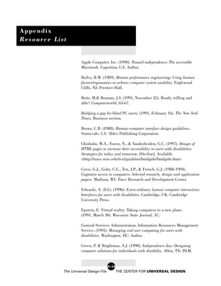 Appendix
Resource List


                      Apple Computer, Inc. (1990). Toward independence: The accessible
                      Macintosh. Cupertino, CA: Author.

                      Bailey, R.W. (1989). Human performance engineering: Using human
                      factors/ergonomics to achieve computer system usability. Englewood
                      Cliffs, NJ: Prentice-Hall.

                      Betts, M.& Bozman, J.S. (1991, November 25). Ready, willing and
                      able? Computerworld, 63-67.

                      Bridging a gap for blind PC users. (1991, February 16). The New York
                      Times, Business section.

                      Brown, C.B. (1988). Human-computer interface design guidelines.
                      Sunnyvale, CA: Ablex Publishing Corporation.

                      Chisholm, W.A., Ewers, N., & Vanderheiden, G.C. (1997). Design of
                      HTML pages to increase their accessibility to users with disabilities:
                      Strategies for today and tomorrow. [On-line]. Available
                      <http://trace.wisc.edu/text/guidelns/htmlgide/htmlgide.htm>

                      Cress, G.J., Goltz, C.C., Tew, J.P., & French, G.J. (1988-1994).
                      Cognitive access to computers: Selected research, design and application
                      papers. Madison, WI: Trace Research and Development Center.

                      Edwards, A. (Ed.). (1996). Extra-ordinary human computer interaction:
                      Interfaces for users with disabilities. Cambridge, UK: Cambridge
                      University Press.

                      Epstein, E. Virtual reality: Taking computers to a new plane.
                      (1991, March 30). Wisconsin State Journal, 1C.

                      General Services Administration, Information Resources Management
                      Service. (1991). Managing end user computing for users with
                      disabilities. Washington, DC: Author.

                      Green, P. & Brightman, A.J. (1990). Independence day: Designing
                      computer solutions for individuals with disability. Allen, TX: DLM.


                                        A-14
            The Universal Design File          THE CENTER FOR UNIVERSAL DESIGN
 