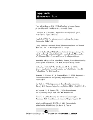 Appendix
               Resource List


             Fisk, A.D. & Rogers, W.A. (1997). Handbook of human factors
             for the older adult. San Diego, CA: Academic Press.

             Grandjean, E. (Ed.). (1987). Ergonomics in computerized offices.
             Philadelphia: Taylor & Francis.

             Haigh, R. (1993). The aging process: A challenge for design.
             Ergonomics, 24(1), 9-14.

             Henry Dreyfuss Associates. (1993). The measure of man and woman.
             New York, NY: The Whitney Library of Design.

             Honeywell, Inc. (May 1992). Human factors design guidelines for the
             elderly and people with disabilities (Revision 3, Draft). Minneapolis,
             MN: Honeywell Inc., Sensor and System Development Center.

             Kantowitz, B.H. & Sorkin, R.D. (1983). Human factors: Understanding
             people-system relationships. New York, NY: John Wiley & Sons.

             Kottke, F.J., Stillwell, G.K., & Lehmann, J.F. (Eds.). (1990).
             Krusen’s handbook of physical medicine and rehabilitation (4th ed.).
             Philadelphia, PA: W.B. Saunders.

             Kroemer, H., Kroemer, K., & Kroemer-Elbert, K. (1994). Ergonomics:
             How to design for ease and efficiency. Englewood Cliffs, NJ:
             Prentice-Hall.

             Marshall, C. (1991). Ergonomics is dead: Long live ergonomics
             (Parts 1 & 2). Human Factors Society Bulletin, 34(3), 4-6 & 34(4), 3-4.

             McCormick, E.J. & Sanders, M.S. (1987). Human factors
             and engineering design. New York, NY: McGraw-Hill.

             Milas, G. H. (1992, January). IE’s role in implementing the
             Americans With Disabilities Act. Industrial Engineering, 36-39.

             Mital, A. & Karwowski, W. (Eds.). (1988). Ergonomics in
             rehabilitation. Philadelphia, PA: Taylor & Francis.


                            A-19
The Universal Design File          THE CENTER FOR UNIVERSAL DESIGN
 