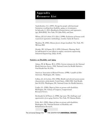 Appendix
               Resource List


             Vanderheiden, G.C. (1997). Design for people with functional
             limitations resulting from disability, aging, or circumstance.
             In Salvendy, G. (Ed.), Handbook of human factors and ergonomics
             (pp. 2010-2052). New York, NY: John Wiley and Sons.

             Wilson, J.R. & Corlett, E.N. (Eds.). (1990). Evaluation of human work:
             A practical ergonomics methodology. London: Taylor & Francis.

             Woodson, W. (1981). Human factors design handbook. New York, NY:
             McGraw-Hill.

             Ziemke, M.C. & Spann, M. S. (1991, February). Warning: Don’t
             be half-hearted in your efforts to employ concurrent engineering.
             Industrial Engineering, 23(2), 45-49.


     Statistics on Disability and Aging

             Adams, P.F. & Marano, M.A. (1995). Current estimates for the National
             Health Interview Survey, 1994. National Center for Health Statistics.
             Vital Health Stat 10 (193).

             American Association of Retired Persons. (1990). A profile of older
             Americans. Washington, DC: Author.

             Collins, J.G. & Leclere, F.B. (1996). Health and selected socioeconomic
             characteristics of the family: United States, 1988-1990. Vital Health
             Stat 10 (195). Washington, DC: National Center for Health Statistics.

             Czajka, J.L. (1984). Digest of data on persons with disabilities.
             Washington, DC: Library of Congress, Congressional
             Research Service.

             Dychtwald, K. & Flower, J. (1990). Age wave: The challenges and
             opportunities of an aging America. New York, NY: Bantam Books.

             Ficke, R.C. (1991). Digest of data on persons with disabilities.
             Washington, DC: National Institute on Disability and
             Rehabilitation Research.

                            A-21
The Universal Design File          THE CENTER FOR UNIVERSAL DESIGN
 