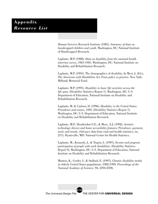 Appendix
Resource List


                      Human Services Research Institute (1985). Summary of data on
                      handicapped children and youth. Washington, DC: National Institute
                      of Handicapped Research.

                      Laplante, M.P. (1988). Data on disability from the national health
                      interview survey, 1983-1985. Washington, DC: National Institute on
                      Disability and Rehabilitation Research.

                      Laplante, M.P. (1991). The demographics of disability. In West, J. (Ed.),
                      The Americans with Disabilities Act: From policy to practice. New York:
                      Milbank Memorial Fund.

                      Laplante, M.P. (1991). Disability in basic life activities across the
                      life span. (Disability Statistics Report 1). Washington, DC: U.S.
                      Department of Education, National Institute on Disability and
                      Rehabilitation Research.

                      Laplante, M. & Carlson, D. (1996). Disability in the United States:
                      Prevalence and causes, 1992. (Disability Statistics Report 7).
                      Washington, DC: U.S. Department of Education, National Institute
                      on Disability and Rehabilitation Research.

                      Laplante, M.P., Hendershot G.E., & Moss, A.J. (1992). Assistive
                      technology devices and home accessibility features: Prevalence, payment,
                      need, and trends. (Advance data from vital and health statistics, no.
                      217). Hyattsville, MD: National Center for Health Statistics.

                      Laplante, M., Kennedy, J., & Trupin, L. (1997). Income and program
                      participation of people with work disabilities. (Disability Statistics
                      Report 9). Washington, DC: U.S. Department of Education, National
                      Institute on Disability and Rehabilitation Research.

                      Manton, K., Corder, L. & Stallard, E. (1997). Chronic disability trends
                      in elderly United States populations: 1982-1994. Proceedings of the
                      National Academy of Sciences. 94, 2593-2598.




                                        A-22
            The Universal Design File          THE CENTER FOR UNIVERSAL DESIGN
 