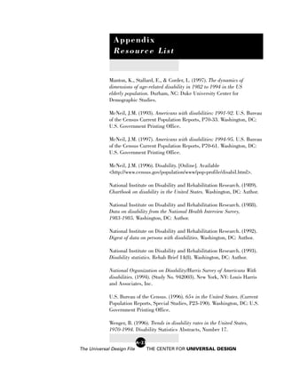 Appendix
               Resource List


             Manton, K., Stallard, E., & Corder, L. (1997). The dynamics of
             dimensions of age-related disability in 1982 to 1994 in the US
             elderly population. Durham, NC: Duke University Center for
             Demographic Studies.

             McNeil, J.M. (1993). Americans with disabilities: 1991-92. U.S. Bureau
             of the Census Current Population Reports, P70-33. Washington, DC:
             U.S. Government Printing Office.

             McNeil, J.M. (1997). Americans with disabilities: 1994-95. U.S. Bureau
             of the Census Current Population Reports, P70-61. Washington, DC:
             U.S. Government Printing Office.

             McNeil, J.M. (1996). Disability. [Online]. Available
             <http://www.census.gov/population/www/pop-profile/disabil.html>.

             National Institute on Disability and Rehabilitation Research. (1989).
             Chartbook on disability in the United States. Washington, DC: Author.

             National Institute on Disability and Rehabilitation Research. (1988).
             Data on disability from the National Health Interview Survey,
             1983-1985. Washington, DC: Author.

             National Institute on Disability and Rehabilitation Research. (1992).
             Digest of data on persons with disabilities. Washington, DC: Author.

             National Institute on Disability and Rehabilitation Research. (1993).
             Disability statistics. Rehab Brief 14(8). Washington, DC: Author.

             National Organization on Disability/Harris Survey of Americans With
             disabilities. (1994). (Study No. 942003). New York, NY: Louis Harris
             and Associates, Inc.

             U.S. Bureau of the Census. (1996). 65+ in the United States. (Current
             Population Reports, Special Studies, P23-190). Washington, DC: U.S.
             Government Printing Office.

             Wenger, B. (1996). Trends in disability rates in the United States,
             1970-1994. Disability Statistics Abstracts, Number 17.

                            A-23
The Universal Design File          THE CENTER FOR UNIVERSAL DESIGN
 