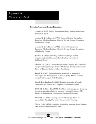 Appendix
Resource List


                Accessible/Universal Design Education

                      Anders, R. (1997, Spring). Lessons from Pratt: An educational case.
                      Innovation, 25-28.

                      Anders, R. & Fechtner, D. (1991). Universal design: Curriculum.
                      Brooklyn, NY: Pratt Institute School of Art and Design, Department
                      of Industrial Design.

                      Anders, R. & Fechtner, D. (1992). Universal design primer.
                      Brooklyn, NY: Pratt Institute School of Art and Design, Department
                      of Industrial Design.

                      Lifchez, R. (1986). Rethinking architecture: Design students
                      and physically disabled people. Berkeley, CA: University of
                      California Press.

                      Mueller, J.L. (1997). Leviton Manufacturing Company, Inc.: Universal
                      design marketing strategy. Boston, MA: Design Management Institute
                      Press for Harvard Business School Publishing.

                      Ostroff, E. (1997). Universal design education, in response to
                      civil rights and demographics. In Kose, S. (Ed.), What is universal
                      design? Tokyo, Japan: Toshi Bunkasha.

                      Ostroff, E. & Iacofano, D. (1982). Teaching design for all people:
                      State of the art. Boston, MA: Adaptive Environments Center.

                      Pirkl, J.J. & Babic, A.L. (1988). Guidelines and strategies for designing
                      transgenerational products: An instructor’s manual. Syracuse, NY:
                      Center for Instructional Development, Syracuse University.

                      Steinfeld, E. (1991). Teaching accessibility design. Action on
                      accessibility. Raleigh, NC: Center for Accessible Housing.

                      Welch, P. (Ed.) (1995). Strategies for teaching universal design. Boston,
                      MA: Adaptive Environments Center.



                                        A-24
            The Universal Design File          THE CENTER FOR UNIVERSAL DESIGN
 