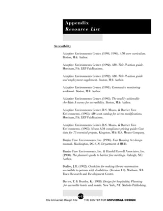 Appendix
               Resource List


      Accessibility

             Adaptive Environments Center. (1994, 1996). ADA core curriculum.
             Boston, MA: Author.

             Adaptive Environments Center. (1992). ADA Title II action guide.
             Horsham, PA: LRP Publications.

             Adaptive Environments Center. (1992). ADA Title II action guide
             and employment supplement. Boston, MA: Author.

             Adaptive Environments Center. (1991). Community monitoring
             workbook. Boston, MA: Author.

             Adaptive Environments Center. (1993). The readily achievable
             checklist: A survey for accessibility. Boston, MA: Author.

             Adaptive Environments Center, R.S. Means, & Barrier Free
             Environments. (1995). ADA cost catalog for access modifications.
             Horsham, PA: LRP Publications.

             Adaptive Environments Center, R.S. Means, & Barrier Free
             Environments. (1995). Means ADA compliance pricing guide: Cost
             data for 75 essential projects. Kingston, MA: R.S. Means Company.

             Barrier Free Environments, Inc. (1996). Fair Housing Act design
             manual. Washington, DC: U.S. Department of HUD.

             Barrier Free Environments, Inc. & Harold Russell Associates, Inc.
             (1980). The planner’s guide to barrier free meetings. Raleigh, NC:
             Author.

             Berliss, J.R. (1992). Checklists for making library automation
             accessibile to patrons with disabilities. (Version 1.0). Madison, WI:
             Trace Research and Development Center.

             Davies, T. & Beasley, K. (1988). Design for hospitality: Planning
             for accessible hotels and motels. New York, NY: Nichols Publishing.


                            A-25
The Universal Design File          THE CENTER FOR UNIVERSAL DESIGN
 