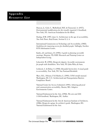 Appendix
Resource List


                      Duncan, J., Gish, C., Mulholland, M.E. & Townsend, A. (1977).
                      Environmental modifications for the visually impaired: A handbook.
                      New York, NY: American Foundation for the Blind.

                      Dunlap, D.W. (1997, June 1). Architecture in the age of accessibility.
                      New York Times, Real Estate, Section 9, 1, 4.

                      International Commission on Technology and Accessibility. (1983).
                      Guidelines for improving access for disabled people. Vallingby, Sweden:
                      ICTA Information Centre.

                      Kailes, J.I. and Jones, D. (1993). A guide to planning accessible
                      meetings. Houston, TX: ILRU Research and Training Center on
                      Independent Living.

                      Lebovitch, W. (1993). Design for dignity: Accessible environments
                      for people with disabilities. New York, NY: John Wiley & Sons.

                      Leibrock, C. & Behar, S. (1992). Beautiful barrier-free: A visual guide
                      to accessibility. New York, NY: Van Nostrand Reinhold.

                      Mace, R.L., Orleans, P. & Harber, L. (1991). UFAS retrofit manual.
                      Washington, DC: U.S. Architectural and Transportation Barriers
                      Compliance Board.

                      National Center for Access Unlimited. (1991). Achieving physical
                      and communication accessibility. Boston, MA: Adaptive
                      Environments Center.

                      National Endowment for the Arts. (1992). The arts and 504:
                      A 504 handbook. Washington, DC: Author.

                      National Endowment for the Arts & American Institute of Architects.
                      (1986). Design for aging: An architect’s guide. Washington, DC:
                      National Endowment for the Arts.




                                        A-26
            The Universal Design File          THE CENTER FOR UNIVERSAL DESIGN
 