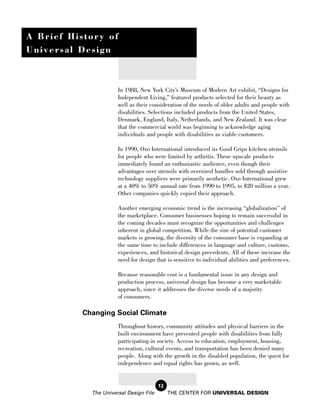 A Brief History of
Universal Design



                       In 1988, New York City’s Museum of Modern Art exhibit, “Designs for
                       Independent Living,” featured products selected for their beauty as
                       well as their consideration of the needs of older adults and people with
                       disabilities. Selections included products from the United States,
                       Denmark, England, Italy, Netherlands, and New Zealand. It was clear
                       that the commercial world was beginning to acknowledge aging
                       individuals and people with disabilities as viable customers.

                       In 1990, Oxo International introduced its Good Grips kitchen utensils
                       for people who were limited by arthritis. These upscale products
                       immediately found an enthusiastic audience, even though their
                       advantages over utensils with oversized handles sold through assistive
                       technology suppliers were primarily aesthetic. Oxo International grew
                       at a 40% to 50% annual rate from 1990 to 1995, to $20 million a year.
                       Other companies quickly copied their approach.

                       Another emerging economic trend is the increasing “globalization” of
                       the marketplace. Consumer businesses hoping to remain successful in
                       the coming decades must recognize the opportunities and challenges
                       inherent in global competition. While the size of potential customer
                       markets is growing, the diversity of the consumer base is expanding at
                       the same time to include differences in language and culture, customs,
                       experiences, and historical design precedents. All of these increase the
                       need for design that is sensitive to individual abilities and preferences.

                       Because reasonable cost is a fundamental issue in any design and
                       production process, universal design has become a very marketable
                       approach, since it addresses the diverse needs of a majority
                       of consumers.

           Changing Social Climate
                       Throughout history, community attitudes and physical barriers in the
                       built environment have prevented people with disabilities from fully
                       participating in society. Access to education, employment, housing,
                       recreation, cultural events, and transportation has been denied many
                       people. Along with the growth in the disabled population, the quest for
                       independence and equal rights has grown, as well.


                                         12
             The Universal Design File        THE CENTER FOR UNIVERSAL DESIGN
 