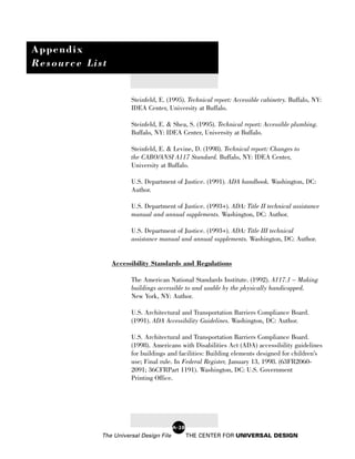 Appendix
Resource List


                      Steinfeld, E. (1995). Technical report: Accessible cabinetry. Buffalo, NY:
                      IDEA Center, University at Buffalo.

                      Steinfeld, E. & Shea, S. (1995). Technical report: Accessible plumbing.
                      Buffalo, NY: IDEA Center, University at Buffalo.

                      Steinfeld, E. & Levine, D. (1998). Technical report: Changes to
                      the CABO/ANSI A117 Standard. Buffalo, NY: IDEA Center,
                      University at Buffalo.

                      U.S. Department of Justice. (1991). ADA handbook. Washington, DC:
                      Author.

                      U.S. Department of Justice. (1993+). ADA: Title II technical assistance
                      manual and annual supplements. Washington, DC: Author.

                      U.S. Department of Justice. (1993+). ADA: Title III technical
                      assistance manual and annual supplements. Washington, DC: Author.


                Accessibility Standards and Regulations

                      The American National Standards Institute. (1992). A117.1 – Making
                      buildings accessible to and usable by the physically handicapped.
                      New York, NY: Author.

                      U.S. Architectural and Transportation Barriers Compliance Board.
                      (1991). ADA Accessibility Guidelines. Washington, DC: Author.

                      U.S. Architectural and Transportation Barriers Compliance Board.
                      (1998). Americans with Disabilities Act (ADA) accessibility guidelines
                      for buildings and facilities: Building elements designed for children’s
                      use; Final rule. In Federal Register, January 13, 1998. (63FR2060-
                      2091; 36CFRPart 1191). Washington, DC: U.S. Government
                      Printing Office.




                                        A-28
            The Universal Design File          THE CENTER FOR UNIVERSAL DESIGN
 