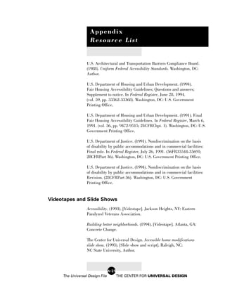 Appendix
                    Resource List


                  U.S. Architectural and Transportation Barriers Compliance Board.
                  (1988). Uniform Federal Accessibility Standards. Washington, DC:
                  Author.

                  U.S. Department of Housing and Urban Development. (1994).
                  Fair Housing Accessibility Guidelines; Questions and answers;
                  Supplement to notice. In Federal Register, June 28, 1994.
                  (vol. 59, pp. 33362-33368). Washington, DC: U.S. Government
                  Printing Office.

                  U.S. Department of Housing and Urban Development. (1991). Final
                  Fair Housing Accessibility Guidelines. In Federal Register, March 6,
                  1991. (vol. 56, pp. 9472-9515; 24CFRChpt. 1). Washington, DC: U.S.
                  Government Printing Office.

                  U.S. Department of Justice. (1991). Nondiscrimination on the basis
                  of disability by public accommodations and in commercial facilities:
                  Final rule. In Federal Register, July 26, 1991. (56FR35544-35691;
                  28CFRPart 36). Washington, DC: U.S. Government Printing Office.

                  U.S. Department of Justice. (1994). Nondiscrimination on the basis
                  of disability by public accommodations and in commercial facilities:
                  Revision. (28CFRPart 36). Washington, DC: U.S. Government
                  Printing Office.


Videotapes and Slide Shows
                  Accessibility. (1993). [Videotape]. Jackson Heights, NY: Eastern
                  Paralyzed Veterans Association.

                  Building better neighborhoods. (1994). [Videotape]. Atlanta, GA:
                  Concrete Change.

                  The Center for Universal Design. Accessible home modifications
                  slide show. (1993). [Slide show and script]. Raleigh, NC:
                  NC State University, Author.



                                 A-29
     The Universal Design File          THE CENTER FOR UNIVERSAL DESIGN
 