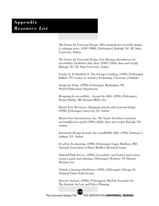 Appendix
Resource List


                      The Center for Universal Design. ADA standards for accessible design:
                      A videotape series. (1997-1998). [Videotapes]. Raleigh, NC: NC State
                      University, Author.

                      The Center for Universal Design. Fair Housing Amendments Act
                      Accessibility Guidelines slide show. (1997). [Slide show and script].
                      Raleigh, NC: NC State University, Author.

                      Crosby, K. & Steinfeld, E. Test driving a building. (1993). [Videotape].
                      Buffalo, NY: Center on Assistive Technology, University at Buffalo.

                      Design for living. (1992). [Videotape]. Washington, DC:
                      NCOA Publications Department.

                      Designing for accessibility - beyond the ADA. (1993). [Videotape].
                      Benton Harber, MI: Herman Miller, Inc.

                      Barrier Free Resources. Designing schools with universal design.
                      (1992). [Videotape]. Iowa City, IA: Author.

                      Barrier Free Environments, Inc. The Guide: Facilities evaluation
                      and modification guide (1984). [Slide show and script]. Raleigh, NC:
                      Author.

                      Intermedia Design Systems, Inc. autoBOOK: ADA. (1993). [Software.]
                      Latham, NY: Author.

                      It’s all in the planning. (1990). [Videotape]. Upper Marlboro, MD:
                      National Association of Home Builders Research Center.

                      National Park Service. (1994). Accessibility and historic preservation
                      resource guide and videotape. [Videotape]. Windsor, VT: Historic
                      Windsor, Inc.

                      Nobody is burning wheelchairs. (1992). [Videotape]. Chicago, IL:
                      National Easter Seals Society.

                      Open for business. (1992). [Videotapes]. Ward & Associates for
                      The Institute for Law and Policy Planning.

                                        A-30
            The Universal Design File          THE CENTER FOR UNIVERSAL DESIGN
 