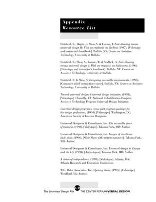 Appendix
               Resource List


             Steinfeld. E., Hagin, J., Shea, S. & Levine, J. Fair Housing means
             universal design II: With an emphasis on kitchens (1997). [Videotape
             and instructor’s handbook]. Buffalo, NY: Center on Assistive
             Technology, University at Buffalo.

             Steinfeld. E., Shea, S., Zannie, W. & Mullick, A. Fair Housing
             means universal design I: With an emphasis on bathrooms. (1996).
             [Videotape and instructor’s handbook]. Buffalo, NY: Center on
             Assistive Technology, University at Buffalo.

             Steinfeld. E. & Shea, S. Designing accessible environments. (1995).
             [Computer aided instruction course]. Buffalo, NY: Center on Assistive
             Technology, University at Buffalo.

             Toward universal design: Universal design initiative. (1993).
             [Videotape]. Chantilly, VA: National Rehabilitation Hospital,
             Assistive Technology Program Universal Design Initiative.

             Universal design programs: A two part program package for
             the design professions. (1994). [Videotape]. Washington, DC:
             American Society of Interior Designers.

             Universal Designers & Consultants, Inc. The accessible place
             of business. (1993). [Videotape]. Takoma Park, MD: Author.

             Universal Designers & Consultants, Inc. Images of excellence
             slide show. (1996). [Slide Show with written narrative]. Takoma Park,
             MD: Author.

             Universal Designers & Consultants, Inc. Universal design in Europe
             and the US. (1993). [Audio tapes]. Takoma Park, MD: Author.

             A vision of independence. (1991). [Videotape]. Atlanta, GA:
             Atlanta Research and Education Foundation.

             W.C. Duke Associates, Inc. Opening doors. (1994). [Videotape].
             Woodford, VA: Author.



                            A-31
The Universal Design File          THE CENTER FOR UNIVERSAL DESIGN
 