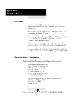 Appendix
Resource List


      Periodicals
                          Ergonomics in design. [Quarterly magazine]. Human Factors
                          and Ergonomics Society: Post Office Box 1369, Santa Monica, CA
                          90406-1369.

                          Mature market perspectives. [Quarterly newsletter]. ProMatura Group:
                          142 Highway 30, Oxford, MS 38655.

                          Universal design. [Quarterly magazine]. Universal Design Consortium,
                          GXK Co. Ltd.: Mitsuboshi 3rd Building 2-13-6, Iwamotocho,
                          Chiyoda-ku, Tokyo, 101-0032, Japan.

                          Universal design newsletter. [Quarterly newsletter]. Universal Designers
                          and Consultants: 6 Grant Avenue, Takoma Park, MD 20912-4324.

                          UD newsline. [Quarterly newsletter]. The Center for Universal Design:
                          North Carolina State University, Box 8613, Raleigh, NC 27695-8613.



      Universal Design Practitioners

                    Universal Design Research and Development Organizations

                          Adaptive Environments Center, Inc.
                          Valerie Fletcher, Executive Director
                          372 Congress Street, Suite 301
                          Boston, MA 02210
                          (617) 695-1225 (voice/TTY)
                          Internet: <http://www.adaptenv.org>
                          E-mail: adaptive@adaptenv.org

                          The Association for Safe and Accessible Products (ASAP)
                          1511 K Street, NW, Suite 600
                          Washington, DC 20005
                          (202) 347-8200



                                          A-32
              The Universal Design File          THE CENTER FOR UNIVERSAL DESIGN
 
