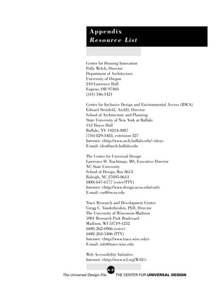 Appendix
               Resource List


             Center for Housing Innovation
             Polly Welch, Director
             Department of Architecture
             University of Oregon
             210 Lawrence Hall
             Eugene, OR 97403
             (541) 346-1421

             Center for Inclusive Design and Environmental Access (IDEA)
             Edward Steinfeld, ArchD, Director
             School of Architecture and Planning
             State University of New York at Buffalo
             112 Hayes Hall
             Buffalo, NY 14214-3087
             (716) 829-3483, extension 327
             Internet: <http://www.arch.buffalo.edu/~idea>
             E-mail: idea@arch.buffalo.edu

             The Center for Universal Design
             Lawrence H. Trachtman, MS, Executive Director
             NC State University
             School of Design, Box 8613
             Raleigh, NC 27695-8613
             (800) 647-6777 (voice/TTY)
             Internet: <http://www.design.ncsu.edu/cud>
             E-mail: cud@ncsu.edu

             Trace Research and Development Center
             Gregg C. Vanderheiden, PhD, Director
             The University of Wisconsin-Madison
             5901 Research Park Boulevard
             Madison, WI 53719-1252
             (608) 262-6966 (voice)
             (608) 263-5406 (TTY)
             Internet: <http://www.trace.wisc.edu>
             E-mail: info@trace.wisc.edu

             Web Accessibility Initiative
             Internet: <http://www.w3.org/WAI/>

                            A-33
The Universal Design File          THE CENTER FOR UNIVERSAL DESIGN
 