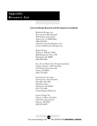 Appendix
Resource List


                Universal Design Research and Development Consultants

                      Beneficial Designs, Inc.
                      Peter Axelson, MS, Principal
                      5858 Empire Grade Road
                      Santa Cruz, CA 95060-9603
                      (408) 429-8447
                      <http://www.beneficialdesigns.com>
                      E-mail: mail@beneficialdesigns.com

                      District Design
                      William L. Wilkoff, FASID
                      2828 Brandywine Street, NW
                      Washington, DC 20008
                      (202) 966-4482

                      Easy Access Barrier Free Design Consultants
                      Cynthia Leibrock, ASID, President
                      2172 South Victor Street, #D
                      Aurora, CO 80014
                      (303) 745-5810

                      Environments for Living
                      Paul Grayson, AIA, President
                      Post Office Box 698
                      8 Buckman Drive
                      Winchester, MA 01890
                      (617) 721-1920
                      E-mail: Pjgrayson@aol.com

                      Guynes Design, Inc.
                      Patricia A. Moore, President
                      1555 East Jackson Street
                      Phoenix, AZ 85034
                      (602) 254-6699




                                        A-34
            The Universal Design File          THE CENTER FOR UNIVERSAL DESIGN
 