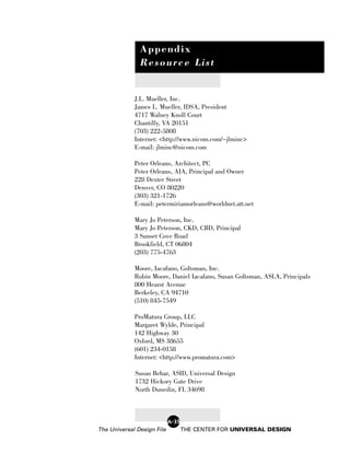 Appendix
               Resource List


             J.L. Mueller, Inc.
             James L. Mueller, IDSA, President
             4717 Walney Knoll Court
             Chantilly, VA 20151
             (703) 222-5808
             Internet: <http://www.nicom.com/~jlminc>
             E-mail: jlminc@nicom.com

             Peter Orleans, Architect, PC
             Peter Orleans, AIA, Principal and Owner
             228 Dexter Street
             Denver, CO 80220
             (303) 321-1726
             E-mail: petermiriamorleans@worldnet.att.net

             Mary Jo Peterson, Inc.
             Mary Jo Peterson, CKD, CBD, Principal
             3 Sunset Cove Road
             Brookfield, CT 06804
             (203) 775-4763

             Moore, Iacafano, Goltsman, Inc.
             Robin Moore, Daniel Iacafano, Susan Goltsman, ASLA, Principals
             800 Hearst Avenue
             Berkeley, CA 94710
             (510) 845-7549

             ProMatura Group, LLC
             Margaret Wylde, Principal
             142 Highway 30
             Oxford, MS 38655
             (601) 234-0158
             Internet: <http://www.promatura.com>

             Susan Behar, ASID, Universal Design
             1732 Hickory Gate Drive
             North Dunedin, FL 34698



                            A-35
The Universal Design File          THE CENTER FOR UNIVERSAL DESIGN
 