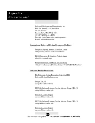 Appendix
Resource List


                      Universal Designers and Consultants, Inc.
                      John P.S. Salmen, AIA, President
                      6 Grant Avenue
                      Takoma Park, MD 20912-4324
                      (301)270-2470 (voice/TTY)
                      Internet: <http://www.universaldesign.com>
                      E-mail: udandc@erols.com


                International Universal Design Resources On-Line:

                      Design for Ageing Network, European Union
                      <http://valley.interact.nl/dan/home.html>

                      E&C (Enjoyment & Creation) Project, Japan
                      <http://www.eandc.org>

                      European Institute for Design and Disability
                      <http://www.lboro.ac.uk/info/usabilitynet/eidd/EIDDHOME.htm>


                Universal Design Listservers:

                      The Universal Design Education Project (uDEP)
                      Universaldesign-l@adaptenv.org

                      Design For All
                      design-for-all@tudelft.nl

                      RESNA’s Universal Access Special Interest Group (SIG-19)
                      uasig19-l@trace.wisc.edu

                      Universal Access Project
                      uaccess-l@trace.wisc.edu

                      RESNA’s Universal Access Special Interest Group (SIG-19)
                      uasig19-l@trace.wisc.edu

                      Universal Access Project
                      uaccess-l@trace.wisc.edu

                                        A-36
            The Universal Design File          THE CENTER FOR UNIVERSAL DESIGN
 