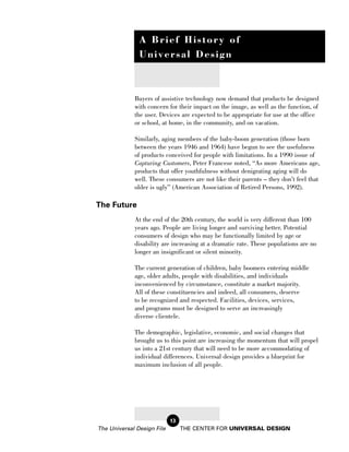 A Brief History of
               Universal Design



             Buyers of assistive technology now demand that products be designed
             with concern for their impact on the image, as well as the function, of
             the user. Devices are expected to be appropriate for use at the office
             or school, at home, in the community, and on vacation.

             Similarly, aging members of the baby-boom generation (those born
             between the years 1946 and 1964) have begun to see the usefulness
             of products conceived for people with limitations. In a 1990 issue of
             Capturing Customers, Peter Francese noted, “As more Americans age,
             products that offer youthfulness without denigrating aging will do
             well. These consumers are not like their parents – they don’t feel that
             older is ugly” (American Association of Retired Persons, 1992).

The Future
             At the end of the 20th century, the world is very different than 100
             years ago. People are living longer and surviving better. Potential
             consumers of design who may be functionally limited by age or
             disability are increasing at a dramatic rate. These populations are no
             longer an insignificant or silent minority.

             The current generation of children, baby boomers entering middle
             age, older adults, people with disabilities, and individuals
             inconvenienced by circumstance, constitute a market majority.
             All of these constituencies and indeed, all consumers, deserve
             to be recognized and respected. Facilities, devices, services,
             and programs must be designed to serve an increasingly
             diverse clientele.

             The demographic, legislative, economic, and social changes that
             brought us to this point are increasing the momentum that will propel
             us into a 21st century that will need to be more accommodating of
             individual differences. Universal design provides a blueprint for
             maximum inclusion of all people.




                            13
The Universal Design File        THE CENTER FOR UNIVERSAL DESIGN
 
