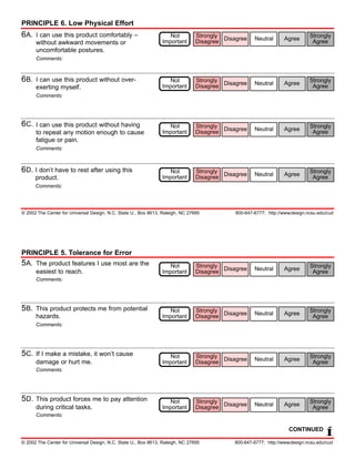 PRINCIPLE 6. Low Physical Effort
6A.   I can use this product comfortably –                         Not          Strongly                                      Strongly
                                                                                Disagree Disagree    Neutral      Agree
      without awkward movements or                              Important                                                      Agree
      uncomfortable postures.
      Comments:



6B.   I can use this product without over-                         Not          Strongly                                      Strongly
                                                                                Disagree Disagree    Neutral      Agree
      exerting myself.                                          Important                                                      Agree
      Comments:




6C.   I can use this product without having                        Not          Strongly                                      Strongly
                                                                                Disagree Disagree    Neutral      Agree
      to repeat any motion enough to cause                      Important                                                      Agree
      fatigue or pain.
      Comments:



6D. I don’t have to rest after using this                          Not          Strongly                                      Strongly
                                                                                Disagree Disagree    Neutral      Agree
      product.                                                  Important                                                      Agree
      Comments:




© 2002 The Center for Universal Design, N.C. State U., Box 8613, Raleigh, NC 27695           800-647-6777; http://www.design.ncsu.edu/cud




PRINCIPLE 5. Tolerance for Error
5A. The product features I use most are the                        Not          Strongly                                      Strongly
                                                                                Disagree Disagree    Neutral      Agree
      easiest to reach.                                         Important                                                      Agree
      Comments:




5B.   This product protects me from potential                      Not          Strongly                                      Strongly
                                                                                Disagree Disagree    Neutral      Agree
      hazards.                                                  Important                                                      Agree
      Comments:




5C.   If I make a mistake, it won’t cause                          Not          Strongly                                      Strongly
                                                                                Disagree Disagree    Neutral      Agree
      damage or hurt me.                                        Important                                                      Agree
      Comments:




5D.   This product forces me to pay attention                      Not          Strongly                                      Strongly
                                                                                Disagree Disagree    Neutral      Agree
      during critical tasks.                                    Important                                                      Agree
      Comments:

                                                                                                                     CONTINUED
                                                                                                                                     Í
© 2002 The Center for Universal Design, N.C. State U., Box 8613, Raleigh, NC 27695          800-647-6777; http://www.design.ncsu.edu/cud
 