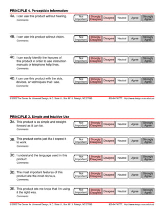 PRINCIPLE 4. Perceptible Information
4A.   I can use this product without hearing.                       Not         Strongly                                      Strongly
                                                                                Disagree Disagree    Neutral      Agree
      Comments:                                                  Important                                                     Agree




4B.   I can use this product without vision.                        Not         Strongly                                      Strongly
                                                                                Disagree Disagree    Neutral      Agree
      Comments:                                                  Important                                                     Agree




4C.   I can easily identify the features of                         Not         Strongly                                      Strongly
                                                                                Disagree Disagree    Neutral      Agree
      this product in order to use instruction                   Important                                                     Agree
      manuals or telephone help lines.
      Comments:



4D. I can use this product with the aids,                           Not         Strongly                                      Strongly
                                                                                Disagree Disagree    Neutral      Agree
      devices, or techniques that I use.                         Important                                                     Agree
      Comments:




© 2002 The Center for Universal Design, N.C. State U., Box 8613, Raleigh, NC 27695           800-647-6777; http://www.design.ncsu.edu/cud




PRINCIPLE 3. Simple and Intuitive Use
3A.   This product is as simple and straight-                       Not         Strongly                                      Strongly
                                                                                Disagree Disagree    Neutral      Agree
      forward as it can be.                                      Important                                                     Agree
      Comments:



3B.   This product works just like I expect it                      Not         Strongly                                      Strongly
                                                                                Disagree Disagree    Neutral      Agree
      to work.                                                   Important                                                     Agree
      Comments:


3C.   I understand the language used in this                        Not         Strongly                                      Strongly
                                                                                Disagree Disagree    Neutral      Agree
      product.                                                   Important                                                     Agree
      Comments:



3D.   The most important features of this                           Not         Strongly                                      Strongly
                                                                                Disagree Disagree    Neutral      Agree
      product are the most obvious.                              Important                                                     Agree
      Comments:


3E.   This product lets me know that I’m using                      Not         Strongly                                      Strongly
                                                                                Disagree Disagree
      it the right way.                                          Important                           Neutral      Agree        Agree
      Comments:


© 2002 The Center for Universal Design, N.C. State U., Box 8613, Raleigh, NC 27695           800-647-6777; http://www.design.ncsu.edu/cud
 