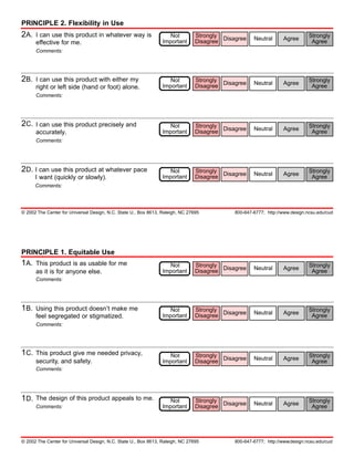 PRINCIPLE 2. Flexibility in Use
2A.   I can use this product in whatever way is                     Not         Strongly                                      Strongly
                                                                                Disagree Disagree    Neutral      Agree
      effective for me.                                          Important                                                     Agree
      Comments:




2B.   I can use this product with either my                         Not         Strongly                                      Strongly
                                                                                Disagree Disagree    Neutral      Agree
      right or left side (hand or foot) alone.                   Important                                                     Agree
      Comments:




2C.   I can use this product precisely and                          Not         Strongly                                      Strongly
                                                                                Disagree Disagree    Neutral      Agree
      accurately.                                                Important                                                     Agree
      Comments:




2D. I can use this product at whatever pace                         Not         Strongly                                      Strongly
                                                                                Disagree Disagree    Neutral      Agree
      I want (quickly or slowly).                                Important                                                     Agree
      Comments:




© 2002 The Center for Universal Design, N.C. State U., Box 8613, Raleigh, NC 27695           800-647-6777; http://www.design.ncsu.edu/cud




PRINCIPLE 1. Equitable Use
1A.   This product is as usable for me                              Not         Strongly                                      Strongly
                                                                                Disagree Disagree    Neutral      Agree
      as it is for anyone else.                                  Important                                                     Agree
      Comments:




1B.   Using this product doesn’t make me                            Not         Strongly                                      Strongly
                                                                                Disagree Disagree    Neutral      Agree
      feel segregated or stigmatized.                            Important                                                     Agree
      Comments:




1C.   This product give me needed privacy,                          Not         Strongly                                      Strongly
                                                                                Disagree Disagree    Neutral      Agree
      security, and safety.                                      Important                                                     Agree
      Comments:




1D.   The design of this product appeals to me.                     Not         Strongly                                      Strongly
                                                                                Disagree Disagree    Neutral      Agree
      Comments:                                                  Important                                                     Agree




© 2002 The Center for Universal Design, N.C. State U., Box 8613, Raleigh, NC 27695           800-647-6777; http://www.design.ncsu.edu/cud
 