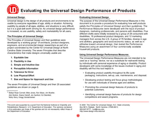 Evaluating the Universal Design Performance of Products
Universal Design                                                                             Evaluating Universal Design
Universal design is the design of all products and environments to be                        The purpose of the Universal Design Performance Measures in this
usable by everyone regardless of age, ability or situation. Achieving                        document is to provide a procedure for evaluating how well products
usability by people of all ages, abilities, and situations is very difficult,                satisfy the Principles of Universal Design and their guidelines. The
but it is a goal well worth striving for. As universal design performance                    Performance Measures were developed with the input of product
is increased, so are usability, safety and marketability for all users.                      designers, marketing professionals, and persons with disabilities. Five
                                                                                             different drafts were initially reviewed by a group of 28 consumers with
The Principles of Universal Design                                                           disabilities, 18 professional product designers, and 12 marketing
The Principles of Universal Design and their guidelines were                                 managers from across the U.S. A group of 78 families, diverse in age
developed by a working group* of architects, product designers,                              and abilities, geographic and socio-economic status, as well as in
engineers, and environmental design researchers as part of a                                 attitudes toward universal design, then tested the Performance
project coordinated by the Center for Universal Design at North                              Measures using an assortment of four commercially available
                                                                                             household products.
Carolina State University. The seven Principles that describe
characteristics that make designs universally usable are:
                                                                                             Using Universal Design Performance Measures
    1. Equitable Use                                                                         The Universal Design Performance Measures are not intended to be
    2. Flexibility in Use                                                                    used as a “scoring” device, nor as a substitute for real-world testing
                                                                                             by individuals with personal experience of aging or disability. Product
    3. Simple and Intuitive Use
                                                                                             developers with some knowledge of the issues involved in aging and
    4. Perceptible Information                                                               disability will find this tool helpful in:
    5. Tolerance for Error                                                                       • Evaluating product usability throughout its life cycle:
    6. Low Physical Effort                                                                         packaging, instructions, set-up, use, maintenance, and disposal;
    7. Size and Space for Approach and Use                                                       • Developing product testing and focus group methodologies
                                                                                                   for use with individuals of diverse ages and abilities;
The seven Principles of Universal Design and their 29 associated
guidelines are shown on page 6.                                                                  • Promoting the universal design features of products to
                                                                                                   potential customers;
* Bettye Rose Connell, Mike Jones, Ron Mace, Jim Mueller,
  Abir Mullick, Elaine Ostroff, Jon Sanford, Ed Steinfeld,                                       • Identifying universal design features of products for design
  Molly Story, Gregg Vanderheiden                                                                  competitions and award programs.


This work was su pported by a g rant from the National Institute on Disa bility and          © 2000 The Center for Universal Design, N.C. State University
Rehabilitation Research, U.S. Departme nt of Education . Th e opinions con taine d           Box 8613, Raleigh, North Carolina 27695-8613
in th is publication are those of the grantee and do not necessarily r eflect those of       800-647-6777; cud@ncsu.edu
the Department of Education.                                                                 http://www.design.ncsu.edu/cud

                                                                                         1
 
