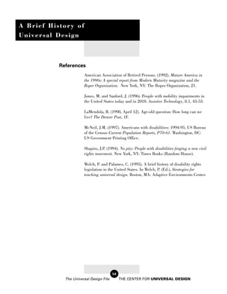 A Brief History of
Universal Design



           References
                       American Association of Retired Persons. (1992). Mature America in
                       the 1990s: A special report from Modern Maturity magazine and the
                       Roper Organization. New York, NY: The Roper Organization, 21.

                       Jones, M. and Sanford, J. (1996). People with mobility impairments in
                       the United States today and in 2010. Assistive Technology, 8.1, 43-53.

                       LaMendola, B. (1998, April 12). Age-old question: How long can we
                       live? The Denver Post, 1F.

                       McNeil, J.M. (1997). Americans with disabilities: 1994-95. US Bureau
                       of the Census Current Population Reports, P70-61. Washington, DC:
                       US Government Printing Office.

                       Shapiro, J.P. (1994). No pity: People with disabilities forging a new civil
                       rights movement. New York, NY: Times Books (Random House).

                       Welch, P. and Palames, C. (1995). A brief history of disability rights
                       legislation in the United States. In Welch, P. (Ed.), Strategies for
                       teaching universal design. Boston, MA: Adaptive Environments Center.




                                         14
             The Universal Design File        THE CENTER FOR UNIVERSAL DESIGN
 