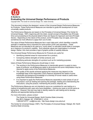 A Guide to
Evaluating the Universal Design Performance of Products
Copyright 2003, The Center for Universal Design, N.C. State University

This document contains the designers’ version of the Universal Design Performance Measures
for Products. These Performance Measures are intended to guide the development of more
universally usable products.
The Performance Measures are based on the Principles of Universal Design (The Center for
Universal Design, 1997), beginning with the initial, overall concept of Equitable Use (Principle
One) and proceeding to the physical detail of Size and Space for Approach and Use (Principle
Seven). Depending on the nature of the product, some Principles may not apply, and it may
sometimes be more effective to apply them out of order.
The value of these Performance Measures lies in each data point, which identifies a specific
strength or weakness that is important for some portion of the user population. These
Measures are not intended to be used as a “score sheet” to calculate overall totals or averages
as a measure of a product’s usability. Such absolute values are meaningless in universal
design. Rather, this chart provides a type of graphic profile of usability features
The Universal Design Performance Measures for Products are useful for:
    Identifying potential areas for improvement for a product;
    Comparing relative strengths of similar products; and
    Identifying particular strengths of a product such as for marketing purposes.
Users of these Performance Measures should keep in mind:
    The wording in the Performance Measures is intentionally generic to apply to many
       types of products; not all Measures apply to all products and some interpretation may be
       required to apply some of the Performance Measures.
    The quality of the results achieved applying the measures may depend on the
       knowledge base of the respondent. Each measure represents the needs of some
       individuals and background knowledge of a diversity of human needs is useful when
       using these Performance Measures.
    It is important to apply the Performance Measures separately to each phase of use of
       the product, such as reading and opening the package, reading and understanding the
       instructions, using the product, maintaining the product, disposal, etc.
The Performance Measures are not intended to serve as a substitute for user testing or a
method of empathizing with users who have disabilities – closing your eyes is not the same as
being blind. However, this tool may help to identify needs for user testing and to develop
effective and appropriate testing procedures.
For more information, please contact:
      The Center for Universal Design, North Carolina State University
      Box 8613, Raleigh, NC 27695-8613 U.S.A.
      1-800-647-6777; cud@ncsu.edu; http://www.design.ncsu.edu/cud
The Center for Universal Design (1997). The Principles of Universal Design. Raleigh, NC: North
Carolina State University.
 