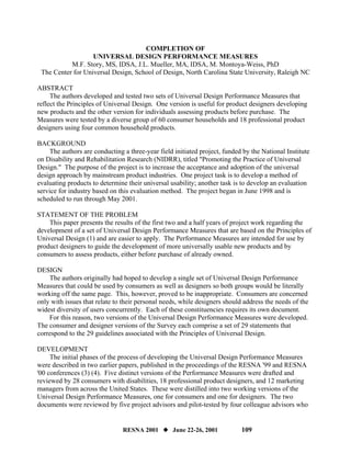 COMPLETION OF
                   UNIVERSAL DESIGN PERFORMANCE MEASURES
           M.F. Story, MS, IDSA, J.L. Mueller, MA, IDSA, M. Montoya-Weiss, PhD
 The Center for Universal Design, School of Design, North Carolina State University, Raleigh NC

ABSTRACT
     The authors developed and tested two sets of Universal Design Performance Measures that
reflect the Principles of Universal Design. One version is useful for product designers developing
new products and the other version for individuals assessing products before purchase. The
Measures were tested by a diverse group of 60 consumer households and 18 professional product
designers using four common household products.

BACKGROUND
    The authors are conducting a three-year field initiated project, funded by the National Institute
on Disability and Rehabilitation Research (NIDRR), titled "Promoting the Practice of Universal
Design." The purpose of the project is to increase the acceptance and adoption of the universal
design approach by mainstream product industries. One project task is to develop a method of
evaluating products to determine their universal usability; another task is to develop an evaluation
service for industry based on this evaluation method. The project began in June 1998 and is
scheduled to run through May 2001.

STATEMENT OF THE PROBLEM
    This paper presents the results of the first two and a half years of project work regarding the
development of a set of Universal Design Performance Measures that are based on the Principles of
Universal Design (1) and are easier to apply. The Performance Measures are intended for use by
product designers to guide the development of more universally usable new products and by
consumers to assess products, either before purchase of already owned.

DESIGN
    The authors originally had hoped to develop a single set of Universal Design Performance
Measures that could be used by consumers as well as designers so both groups would be literally
working off the same page. This, however, proved to be inappropriate. Consumers are concerned
only with issues that relate to their personal needs, while designers should address the needs of the
widest diversity of users concurrently. Each of these constituencies requires its own document.
    For this reason, two versions of the Universal Design Performance Measures were developed.
The consumer and designer versions of the Survey each comprise a set of 29 statements that
correspond to the 29 guidelines associated with the Principles of Universal Design.

DEVELOPMENT
     The initial phases of the process of developing the Universal Design Performance Measures
were described in two earlier papers, published in the proceedings of the RESNA '99 and RESNA
'00 conferences (3) (4). Five distinct versions of the Performance Measures were drafted and
reviewed by 28 consumers with disabilities, 18 professional product designers, and 12 marketing
managers from across the United States. These were distilled into two working versions of the
Universal Design Performance Measures, one for consumers and one for designers. The two
documents were reviewed by five project advisors and pilot-tested by four colleague advisors who


                               RESNA 2001         June 22-26, 2001          109
 