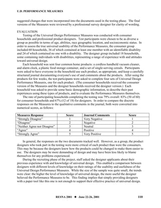 U.D. PERFORMANCE MEASURES


suggested changes that were incorporated into the documents used in the testing phase. The final
versions of the Measures were reviewed by a professional survey designer for clarity of wording.

EVALUATION
     Testing of the Universal Design Performance Measures was conducted with consumer
households and professional product designers. Test participants were chosen to be as diverse a
group as possible in terms of age, abilities, race geographic location, and socioeconomic status. In
order to assess the true universal usability of the Performance Measures, the consumer group
included 60 households, 36 of which contained at least one member with an identifiable disability
and 24 of which contained no one with a disability. The designer group included 18 households,
some containing individuals with disabilities, representing a range of experience with and attitudes
toward universal design.
     Each household was sent four common home products: a cordless handheld vacuum cleaner,
and alarm clock, a plastic food storage container, and a set of single-serving cereals. Participants
were asked to have everyone in the household use each product, as appropriate, and keep a carefully
structured journal documenting everyone's use of and comments about the products. After using the
products for few weeks, the test participants were asked to complete four sets of Universal Design
Performance Measures, one for each product. (The consumer households received the consumer
version of the Measures and the designer households received the designer version.) Each
household was asked to provide some basic demographic information, to describe their past
experiences using these types of products, and to evaluate the Performance Measures themselves.
     The rate of participating households completing the testing was 79% overall: 83% (50 of 60)
for consumer households and 67% (12 of 18) for designers. In order to compare the discrete
responses on the Measures to the qualitative comments in the journal, both were converted into
numerical scores, as follows:

Measures Response                      Score         Journal Comments                     Score
“Strongly Disagree”                      1           Very Negative                          1
“Disagree”                               2           Negative                               2
“Neither Agree nor Disagree”             3           Neutral                                3
“Agree”                                  4           Positive                               4
“Strongly Agree”                         5           Very Positive                          5

     In general, the responses on the two documents tracked well. However, as a group, the product
designers who took part in the testing were more critical of each product than were the consumers.
This may be because the designers knew how the products could be changed to make them easier to
use. The designers may be more demanding of design and may have been less likely to blame
themselves for any problems experienced.
     During the recruiting phase of the project, staff asked the designer applicants about their
previous experience with and knowledge of universal design. This enabled a comparison between
designers with different levels of knowledge on their ratings of the usability and usefulness of the
Universal Design Performance Measures. While the size of the sample was quite small, the trends
were clear: the higher the level of knowledge of universal design, the more useful the designer
believed the Performance Measures to be. This finding implies that simply providing designers
with a paper tool like this one is not enough to support their effective practice of universal design.



                               RESNA 2001        June 22-26, 2001                                 110
 