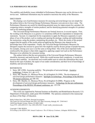 U.D. PERFORMANCE MEASURES


The usability and disability issues imbedded in Performance Measures may not be obvious to the
novice user. Additional information may be needed to maximize the utility of the Measures.

DISCUSSION
     Developing a set of performance measures for assessing universal design was not simple but
the authors believe the Universal Design Performance Measures were proven to have value. The
Performance Measures are useful for identifying potential areas for improvement for a product; for
comparing relative strengths of similar products; and for identifying potential strengths of a product
such as for marketing purposes.
     The Universal Design Performance Measures are limited, however, in several aspects. First,
the wording in the Measures is so generic it is sometimes difficult for respondents to interpret the
statements. Second, it is important for the respondents to apply the Measures separately to each
phase of use of the product, such as reading and opening the package, reading and understanding
the instructions, using the product, maintaining the product, etc. Third, the results of this project
suggest that the quality of the results achieved applying the Measures may depend on the
knowledge base of the respondent. Finally, the Universal Design Performance Measures for
Designers require the assessor to guess how this might be used by diverse groups of people because,
for example, closing your eyes is not the same as being blind. One of the most important truths
reinforced by this project is that while suggestive, applying a paper tool such as the Performance
Measures is no substitute for consumer testing.
     The authors believe that the next generation of the Universal Design Performance Measures
should be electronic and multi-layered. While this would increase their complexity, it would also
increase their usability. An electronic tool would enable users to select the information they need
based on the type of product, the aspect of use under consideration, and their level of knowledge of
disability and universal design.

REFERENCES
1. Story, MF (1998). Assessing usability: The principles of universal design. Assistive
   technology, Volume 10.1, pp. 4-12.
2. Story, MF, Mueller, JL, Montoya-Weiss, M, & Ringholz D (1999). The development of
   universal design performance measures. Spotlight on technology: Proceedings of the RESNA
   '99 annual conference, pp.100-102.
3. Story, MF, Mueller, JL, Montoya-Weiss, M, & Ringholz D (2000). Progress in the
   development of universal design performance measures. Technology for the new millennium:
   Proceedings of the RESNA '00 annual conference, pp. 132-134.

ACKNOWLEDGMENTS
     This work was supported by National Institute on Disability and Rehabilitation Research, U.S.
Department of Education, under grant #H133G80060. The opinions contained in this manuscript
are those of the Dept. of Education.
Molly Follette Story, MS, IDSA, Principal Investigator
The Center for Universal Design, Box 8613, NC State University, Raleigh, NC 27695-8613
16438 East Dorado Avenue, Aurora, CO 80015-4061
Voice/TTY: (303) 699-8133 / Fax: (303) 699-4703 / E-mail: molly_story@ncsu.edu

Copyright © 2001 RESNA
Proceedings of the RESNA 2001 Annual Conference: The AT Odyssey Continues. Arlington: RESNA Press.


                                  RESNA 2001          June 22-26, 2001                               111
 