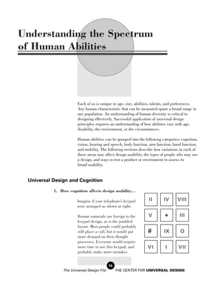 Understanding the Spectrum
of Human Abilities




                        Each of us is unique in age, size, abilities, talents, and preferences.
                        Any human characteristic that can be measured spans a broad range in
                        any population. An understanding of human diversity is critical to
                        designing effectively. Successful application of universal design
                        principles requires an understanding of how abilities vary with age,
                        disability, the environment, or the circumstances.

                        Human abilities can be grouped into the following categories: cognition,
                        vision, hearing and speech, body function, arm function, hand function,
                        and mobility. The following sections describe how variations in each of
                        these areas may affect design usability, the types of people who may use
                        a design, and ways to test a product or environment to assess its
                        broad usability.


 Universal Design and Cognition

           1. How cognition affects design usability...

                        Imagine if your telephone’s keypad        II       IV      V III
                        were arranged as shown at right:

                                                                  V                  III
                        Roman numerals are foreign to the
                        keypad design, as is the jumbled
                                                                            *
                        layout. Most people could probably
                        still place a call, but it would put      #        IX        O
                        more demand on their thought
                        processes. Everyone would require
                        more time to use this keypad, and         VI        I       V II
                        probably make more mistakes


                                            16
                The Universal Design File        THE CENTER FOR UNIVERSAL DESIGN
 