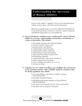 Understanding the Spectrum
               of Human Abilities


             because of the cognitive “mapping” each of us has internalized from
             making countless phone calls with conventional keypads.

             Obviously, using this design is even more difficult for individuals who
             do not understand Roman numerals, or who have cognitive limitations
             and difficulty doing things in a non-standard way.

2. Universal design for cognition means considering the variety of human
   abilities in receiving, comprehending, interpreting, remembering, or
   acting on information. This includes:
             • self-starting; initiating tasks without prompting
             • reacting to stimuli; response time
             • paying attention; concentration
             • comprehending visual information
             • comprehending auditory information
             • understanding or expressing language
             • sequencing; doing things in proper order
             • keeping things organized
             • remembering things, either short- or long-term
             • problem-solving; decision-making
             • creative thinking; doing things in a new way
             • learning new things

3. Cognition can vary widely according to age, disability, the environment,
   or the particular situation. This variability should be considered when
   the design population may include:
             • very young children, with limited vocabulary, grammar,
               and reasoning skills
             • individuals with limited literacy
             • individuals using foreign languages or having different
               cultural backgrounds
             • older adults with diminished memory and reasoning skills
             • individuals who are fatigued or distracted




                            17
The Universal Design File        THE CENTER FOR UNIVERSAL DESIGN
 