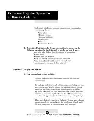 Understanding the Spectrum
of Human Abilities



                          • individuals with limited comprehension, memory, concentration,
                            or reasoning due to:
                                •retardation
                                •Down’s syndrome
                                •learning disabilities
                                •head injuries
                                •stroke
                                •Alzheimer’s disease

             4. Assess the effectiveness of a design for cognition by answering the
                following questions. Is the design still as usable and safe if you...
                         •are using it for the first time without help or instructions?
                         •cannot read?
                         •perform steps out of order?
                         •try to use it much faster or slower than intended?
                         •make a mistake and want to correct it or start over?
                         •are distracted or interrupted while using it?


   Universal Design and Vision

             1. How vision affects design usability...

                           If you do not have a vision impairment, consider the following
                           circumstances.

                           Try reading a book at the beach without sunglasses, finding your way
                           after walking out of a movie theater into bright daylight, or driving
                           toward the sun. You will experience the limiting effects of glare.
                           Try getting a key into your front door in the dark, reading a detailed
                           road map in your car at night, or finding the light switch in a dark
                           room. You will appreciate the limitations caused by inadequate light.

                           When you’re lost and struggling to find a specific road sign, all signs
                           may seem small and hard to locate. How much more difficult would
                           this be if your glasses or windshield were badly smudged?



                                             18
                 The Universal Design File        THE CENTER FOR UNIVERSAL DESIGN
 