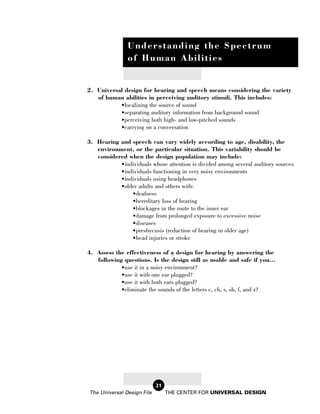 Understanding the Spectrum
               of Human Abilities


2. Universal design for hearing and speech means considering the variety
   of human abilities in perceiving auditory stimuli. This includes:
           •localizing the source of sound
           •separating auditory information from background sound
           •perceiving both high- and low-pitched sounds
           •carrying on a conversation

3. Hearing and speech can vary widely according to age, disability, the
   environment, or the particular situation. This variability should be
   considered when the design population may include:
           •individuals whose attention is divided among several auditory sources
           •individuals functioning in very noisy environments
           •individuals using headphones
           •older adults and others with:
               •deafness
               •hereditary loss of hearing
               •blockages in the route to the inner ear
               •damage from prolonged exposure to excessive noise
               •diseases
               •presbycusis (reduction of hearing in older age)
               •head injuries or stroke

4. Assess the effectiveness of a design for hearing by answering the
   following questions. Is the design still as usable and safe if you...
            •use it in a noisy environment?
            •use it with one ear plugged?
            •use it with both ears plugged?
            •eliminate the sounds of the letters c, ch, s, sh, f, and z?




                            21
The Universal Design File        THE CENTER FOR UNIVERSAL DESIGN
 