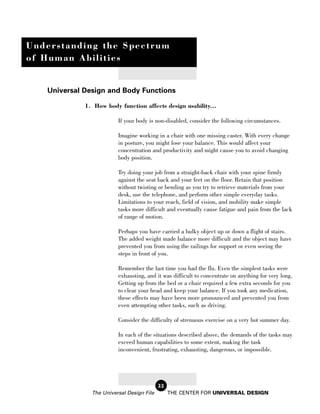 Understanding the Spectrum
of Human Abilities


   Universal Design and Body Functions

             1. How body function affects design usability...

                         If your body is non-disabled, consider the following circumstances.

                         Imagine working in a chair with one missing caster. With every change
                         in posture, you might lose your balance. This would affect your
                         concentration and productivity and might cause you to avoid changing
                         body position.

                         Try doing your job from a straight-back chair with your spine firmly
                         against the seat back and your feet on the floor. Retain that position
                         without twisting or bending as you try to retrieve materials from your
                         desk, use the telephone, and perform other simple everyday tasks.
                         Limitations to your reach, field of vision, and mobility make simple
                         tasks more difficult and eventually cause fatigue and pain from the lack
                         of range of motion.

                         Perhaps you have carried a bulky object up or down a flight of stairs.
                         The added weight made balance more difficult and the object may have
                         prevented you from using the railings for support or even seeing the
                         steps in front of you.

                         Remember the last time you had the flu. Even the simplest tasks were
                         exhausting, and it was difficult to concentrate on anything for very long.
                         Getting up from the bed or a chair required a few extra seconds for you
                         to clear your head and keep your balance. If you took any medication,
                         these effects may have been more pronounced and prevented you from
                         even attempting other tasks, such as driving.

                         Consider the difficulty of strenuous exercise on a very hot summer day.

                         In each of the situations described above, the demands of the tasks may
                         exceed human capabilities to some extent, making the task
                         inconvenient, frustrating, exhausting, dangerous, or impossible.




                                           22
               The Universal Design File        THE CENTER FOR UNIVERSAL DESIGN
 