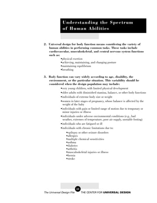Understanding the Spectrum
               of Human Abilities


2. Universal design for body function means considering the variety of
   human abilities in performing common tasks. These tasks include
   cardiovascular, musculoskeletal, and central nervous system functions
   such as:
            •physical exertion
            •achieving, maintaining, and changing posture
            •maintaining equilibrium
            •breathing

3. Body function can vary widely according to age, disability, the
   environment, or the particular situation. This variability should be
   considered when the design population may include:
           •very young children, with limited physical development
           •older adults with diminished stamina, balance, or other body functions
           •individuals of extreme body size or weight
           •women in later stages of pregnancy, whose balance is affected by the
            weight of the baby
           •individuals with pain or limited range of motion due to temporary or
            minor injuries or illness
           •individuals under adverse environmental conditions (e.g., bad
            weather, extremes of temperature, poor air supply, unstable footing)
           •individuals who are fatigued or ill
           •individuals with chronic limitations due to:
               •epilepsy or other seizure disorders
               •allergies
               •multiple chemical sensitivities
               •asthma
               •diabetes
               •arthritis
               •musculoskeletal injuries or illness
               •hernia
               •stroke




                            23
The Universal Design File        THE CENTER FOR UNIVERSAL DESIGN
 