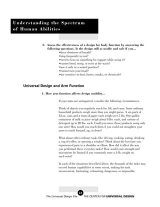 Understanding the Spectrum
of Human Abilities


             4. Assess the effectiveness of a design for body function by answering the
                following questions. Is the design still as usable and safe if you...
                         •have shortness of breath?
                         •stop frequently to rest?
                         •need to lean on something for support while using it?
                         •cannot bend, stoop, or twist at the waist?
                         •use it only in a seated position?
                         •cannot turn your head?
                         •are sensitive to dust, fumes, smoke, or chemicals?


   Universal Design and Arm Function

            1. How arm function affects design usability...

                         If your arms are unimpaired, consider the following circumstances.

                         Think of objects you regularly reach for, lift, and carry. Some ordinary
                         household products weigh more than you might guess. A six-pack of
                         12-oz. cans and a ream of paper each weigh over 5 lbs. One-gallon
                         containers of milk or juice weigh about 8 lbs. each, and cartons of
                         detergent up to 20 lbs. each. Could you move these products using only
                         one arm? How would you reach them if you could not straighten your
                         arms to reach forward, up, or down?

                         What about other ordinary tasks like driving, cooking, eating, drinking
                         a cup of coffee, or opening a window? Think about the last time you
                         experienced pain in a shoulder or elbow. How did it affect the way
                         you performed these everyday tasks? How would your strength and
                         movements be limited if you constantly wore a 3-lb. weight on
                         each wrist?

                         In each of the situations described above, the demands of the tasks may
                         exceed human capabilities to some extent, making the task
                         inconvenient, frustrating, exhausting, dangerous, or impossible.




                                           24
               The Universal Design File        THE CENTER FOR UNIVERSAL DESIGN
 