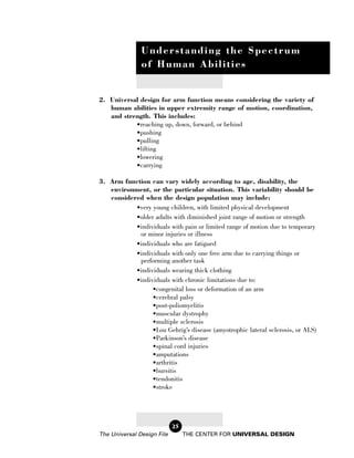 Understanding the Spectrum
               of Human Abilities


2. Universal design for arm function means considering the variety of
   human abilities in upper extremity range of motion, coordination,
   and strength. This includes:
           •reaching up, down, forward, or behind
           •pushing
           •pulling
           •lifting
           •lowering
           •carrying

3. Arm function can vary widely according to age, disability, the
   environment, or the particular situation. This variability should be
   considered when the design population may include:
           •very young children, with limited physical development
           •older adults with diminished joint range of motion or strength
           •individuals with pain or limited range of motion due to temporary
            or minor injuries or illness
           •individuals who are fatigued
           •individuals with only one free arm due to carrying things or
            performing another task
           •individuals wearing thick clothing
           •individuals with chronic limitations due to:
                 •congenital loss or deformation of an arm
                 •cerebral palsy
                 •post-poliomyelitis
                 •muscular dystrophy
                 •multiple sclerosis
                 •Lou Gehrig’s disease (amyotrophic lateral sclerosis, or ALS)
                 •Parkinson’s disease
                 •spinal cord injuries
                 •amputations
                 •arthritis
                 •bursitis
                 •tendonitis
                 •stroke




                            25
The Universal Design File        THE CENTER FOR UNIVERSAL DESIGN
 